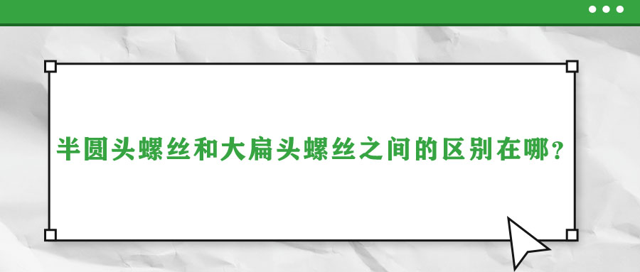 半圓頭螺絲和大扁頭螺絲之間的區(qū)別在哪？